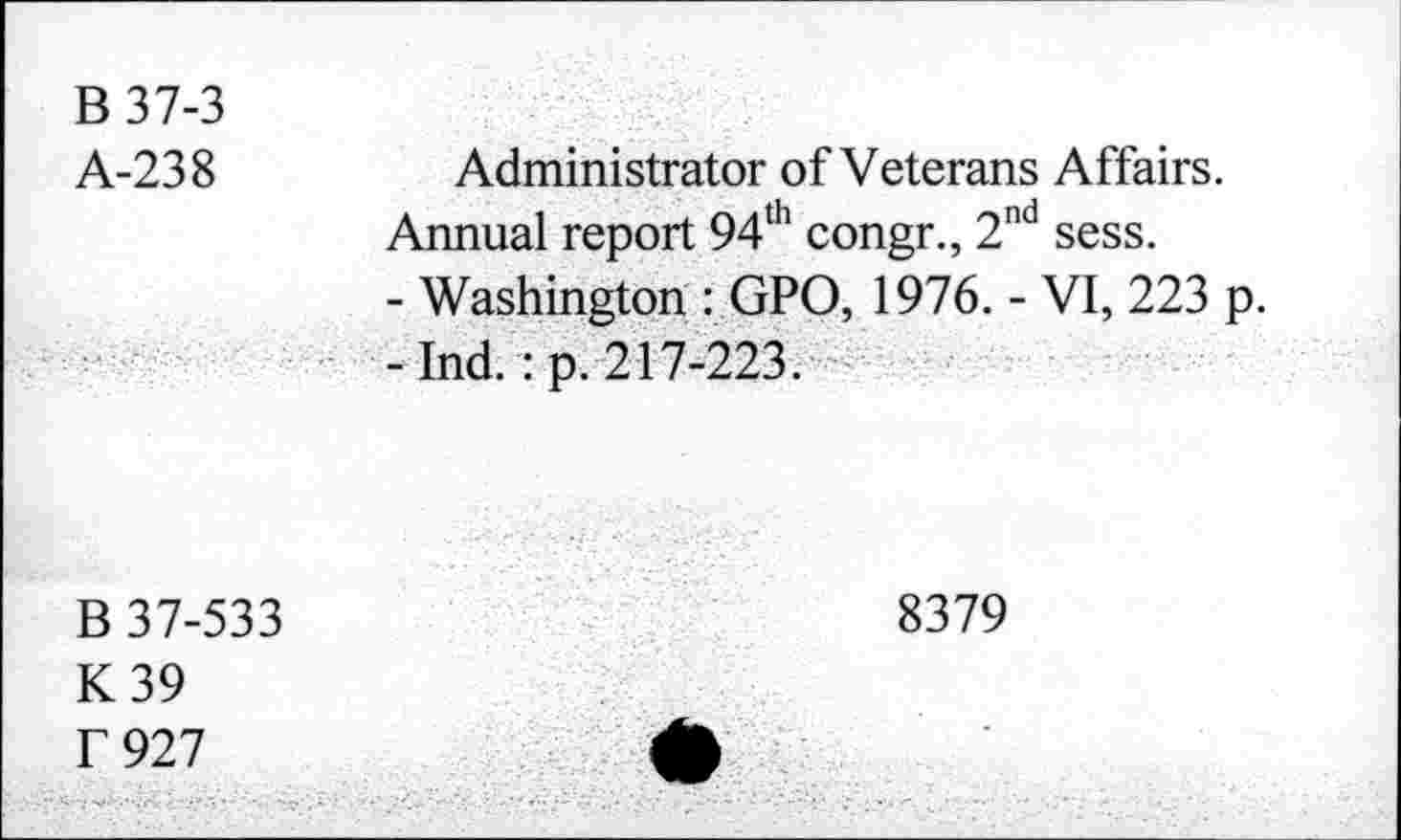 ﻿B37-3
A-238
Administrator of Veterans Affairs.
Annual report 94th congr., 2nd sess.
- Washington : GPO, 1976. - VI, 223 p. -Ind.: p. 217-223.
B 37-533
K39 f 927
8379